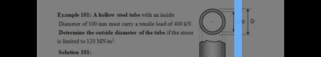Example 101: A hollow steel tube with an inside
Diameter of 100 mm must cary a tensile load of 400 kN.
Determine the outside diameter of the tube if the stress
is limited to 120 MN/m2.
Solution 101:
