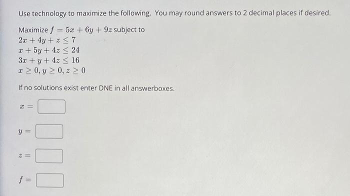 Use technology to maximize the following. You may round answers to 2 decimal places if desired.
Maximize f = 5x + 6y + 9z subject to
2x + 4y + z S7
x + 5y + 4z < 24
3x +y+ 4z < 16
a > 0, y > 0, z 2 0
%3!
If no solutions exist enter DNE in all answerboxes.
f =
