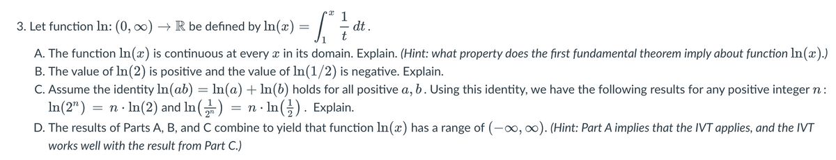 3.
Let function In: (0, ∞0) → R be defined by ln(2) = [dt
A. The function In(x) is continuous at every x in its domain. Explain. (Hint: what property does the first fundamental theorem imply about function ln(x).)
B. The value of ln(2) is positive and the value of ln(1/2) is negative. Explain.
C. Assume the identity In(ab) = ln(a) + ln(b) holds for all positive a, b. Using this identity, we have the following results for any positive integer n:
In(2¹) = n. ln(2) and In() = n. ln(). Explain.
D. The results of Parts A, B, and C combine to yield that function In(x) has a range of (-∞, ∞). (Hint: Part A implies that the IVT applies, and the IVT
works well with the result from Part C.)