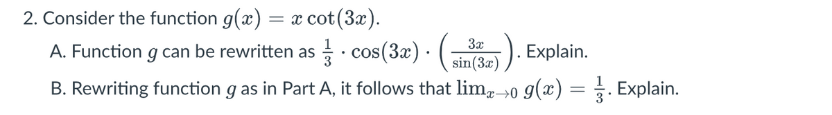 2. Consider the function g(x) = x cot(3x).
A. Function g can be rewritten as · cos(3x) · (
B. Rewriting function g as in Part A, it follows that limx→0 g(x)
sin (3a)). Explain.
=
3. Explain.