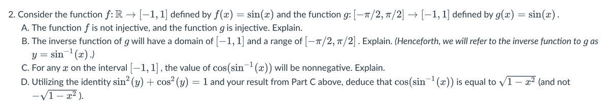 2. Consider the function ƒ: R → [−1, 1] defined by ƒ(x) = sin(x) and the function g: [-π/2, π/2] → [−1, 1] defined by g(x) = sin(x).
A. The function f is not injective, and the function g is injective. Explain.
B. The inverse function of g will have a domain of [−1, 1] and a range of [-π/2, π/2]. Explain. (Henceforth, we will refer to the inverse function to g as
y = sin¯¹(x).)
C. For any x on the interval [−1, 1], the value of cos(sin¯¹ (x)) will be nonnegative. Explain.
D. Utilizing the identity sin² (y) + cos² (y) = 1 and your result from Part C above, deduce that cos(sin−¹(x)) is equal to √1 – x² (and not
-√1-x²).