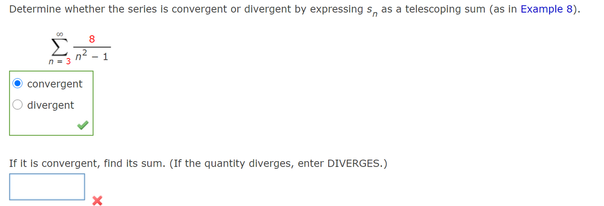 Determine whether the series is convergent or divergent by expressing s, as a telescoping sum (as in Example 8).
8
n2
n = 3
1
convergent
divergent
If it is convergent, find its sum. (If the quantity diverges, enter DIVERGES.)

