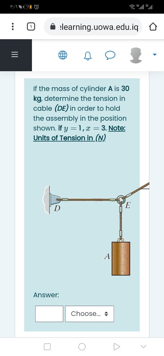 elearning.uowa.edu.iq
If the mass of cylinder A is 30
kg, determine the tension in
cable (DE) in order to hold
the assembly in the position
shown. if y
Units of Tension in (N)
=1, x = 3. Note:
A
Answer:
Choose.. +
II
...
