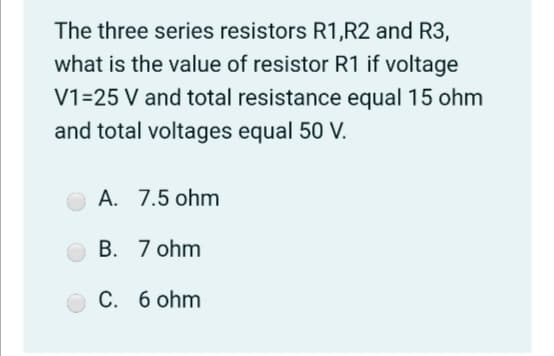 The three series resistors R1,R2 and R3,
what is the value of resistor R1 if voltage
V1=25 V and total resistance equal 15 ohm
and total voltages equal 50 V.
A. 7.5 ohm
B. 7 ohm
C. 6 ohm
