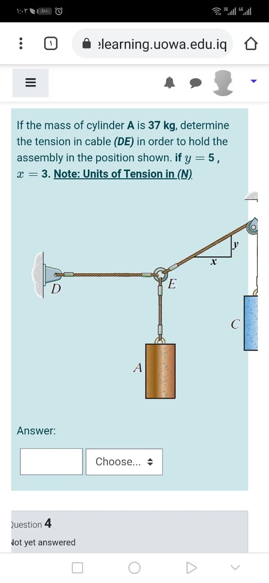 elearning.uowa.edu.iq
If the mass of cylinder A is 37 kg, determine
the tension in cable (DE) in order to hold the
assembly in the position shown. if y = 5,
x = 3. Note: Units of Tension in (N).
A
Answer:
Choose... +
Question 4
Not yet answered
