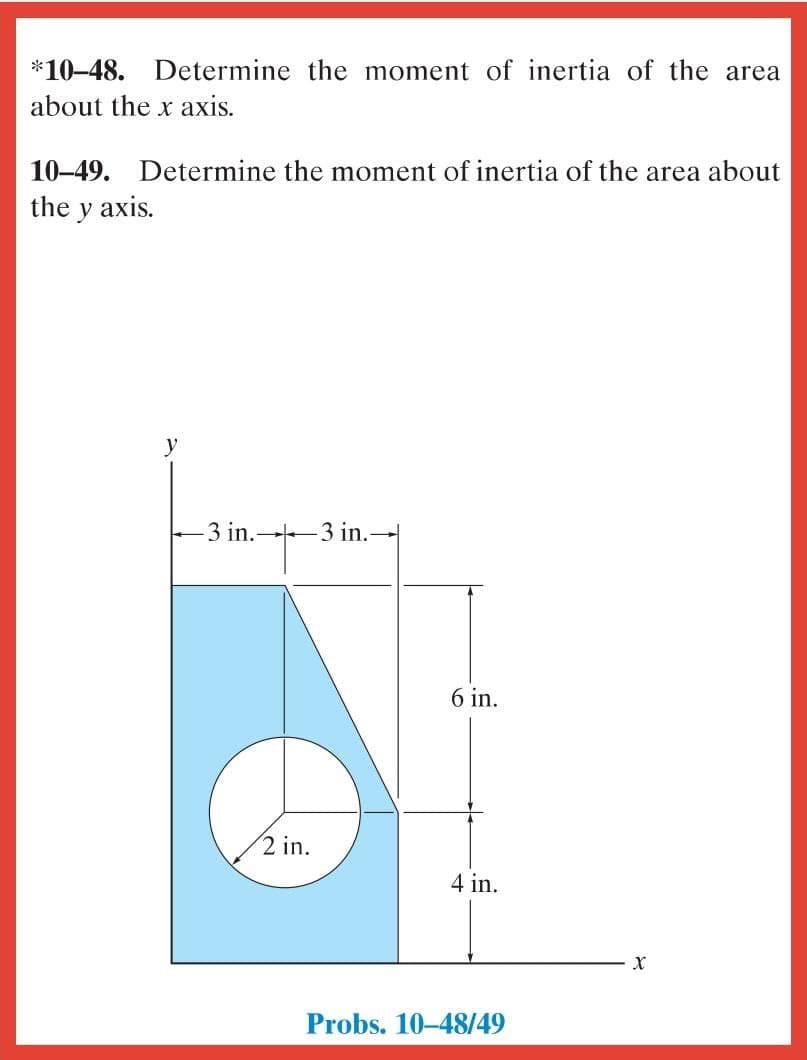 *10-48. Determine the moment of inertia of the area
about the x axis.
10–49. Determine the moment of inertia of the area about
the y axis.
y
-3 in. 3 in.-
6 in.
2 in.
4 in.
Probs. 10-48/49
