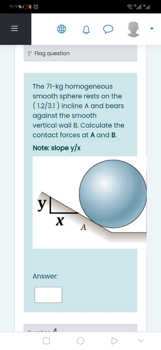 P Flag question
The 71-kg homogeneous
smooth sphere rests on the
(1.2/3.1) incline A and bears
against the smooth
vertical wall B. Calculate the
contact forces at A and B.
Note: slope y/x
y
X
A
Answer:
