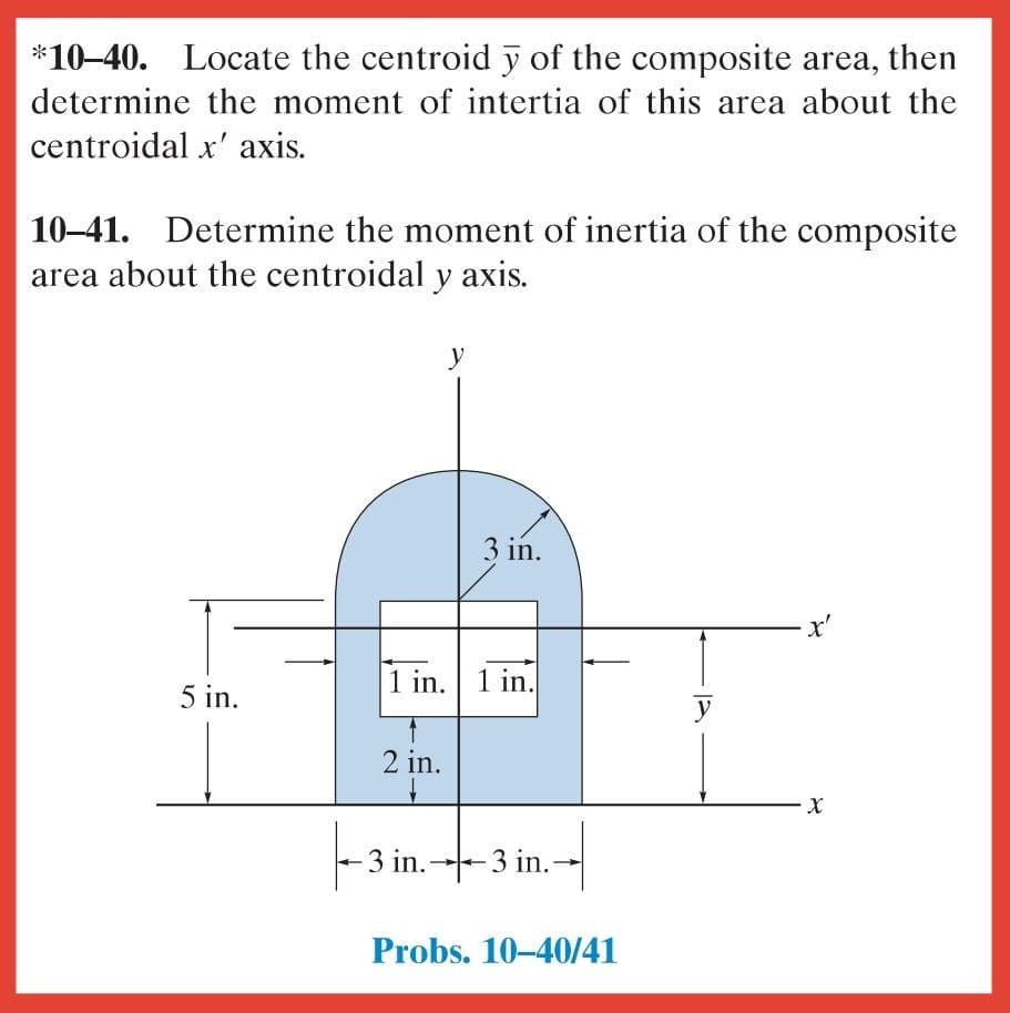 *10–40. Locate the centroid y of the composite area, then
determine the moment of intertia of this area about the
centroidal x' axis.
10–41. Determine the moment of inertia of the composite
area about the centroidal y axis.
y
3 in.
x'
1 in. 1 in.
5 in.
y
2 in.
3 in.3 in.-
Probs. 10-40/41
