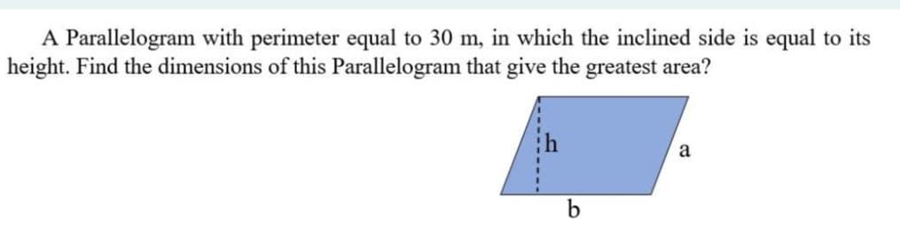 A Parallelogram with perimeter equal to 30 m, in which the inclined side is equal to its
height. Find the dimensions of this Parallelogram that give the greatest area?
a
b
-----
