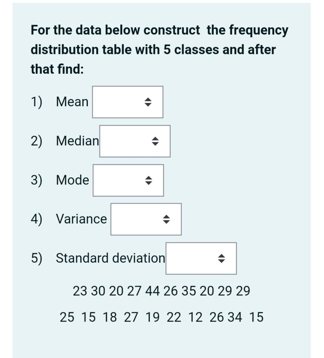 For the data below construct the frequency
distribution table with 5 classes and after
that find:
1) Mean
2) Median
3) Mode
4) Variance
5) Standard deviation
23 30 20 27 44 26 35 20 29 29
25 15 18 27 19 22 12 26 34 15
