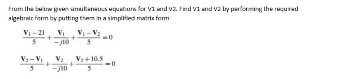 From the below given simultaneous equations for V1 and V2. Find V1 and V2 by performing the required
algebraic form by putting them in a simplified matrix form
V1-21
VI
VI-V2
=0
- j10
V2- VI
V2
V2+10.5
=0
5
-j10

