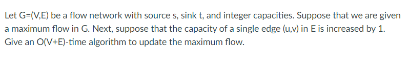 Let G=(V,E) be a flow network with source s, sink t, and integer capacities. Suppose that we are given
a maximum flow in G. Next, suppose that the capacity of a single edge (u,v) in E is increased by 1.
Give an O(V+E)-time algorithm to update the maximum flow.

