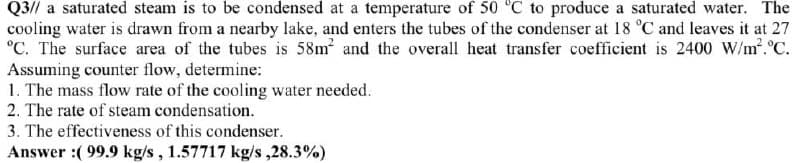 Q3// a saturated steam is to be condensed at a temperature of 50 °C to produce a saturated water. The
cooling water is drawn from a nearby lake, and enters the tubes of the condenser at 18 °C and leaves it at 27
°C. The surface area of the tubes is 58m and the overall heat transfer coefficient is 2400 W/m.°C.
Assuming counter flow, determine:
1. The mass flow rate of the cooling water needed.
2. The rate of steam condensation.
3. The effectiveness of this condenser.
Answer :( 99.9 kg/s, 1.57717 kg/s ,28.3%)
