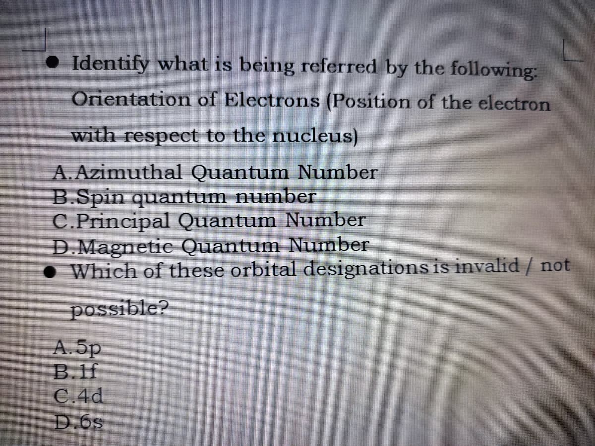 • Identify what is being referred by the following:
Orientation of Electrons (Position of the electron
with respect to the nucleus)
A. Azimuthal Quantum Number
B.Spin quantum number
C.Principal Quantum Number
D.Magnetic Quantum Number
Which of these orbital designations is invalid / not
possible?
А. 5p
B.1f
C.4d
D.6s
