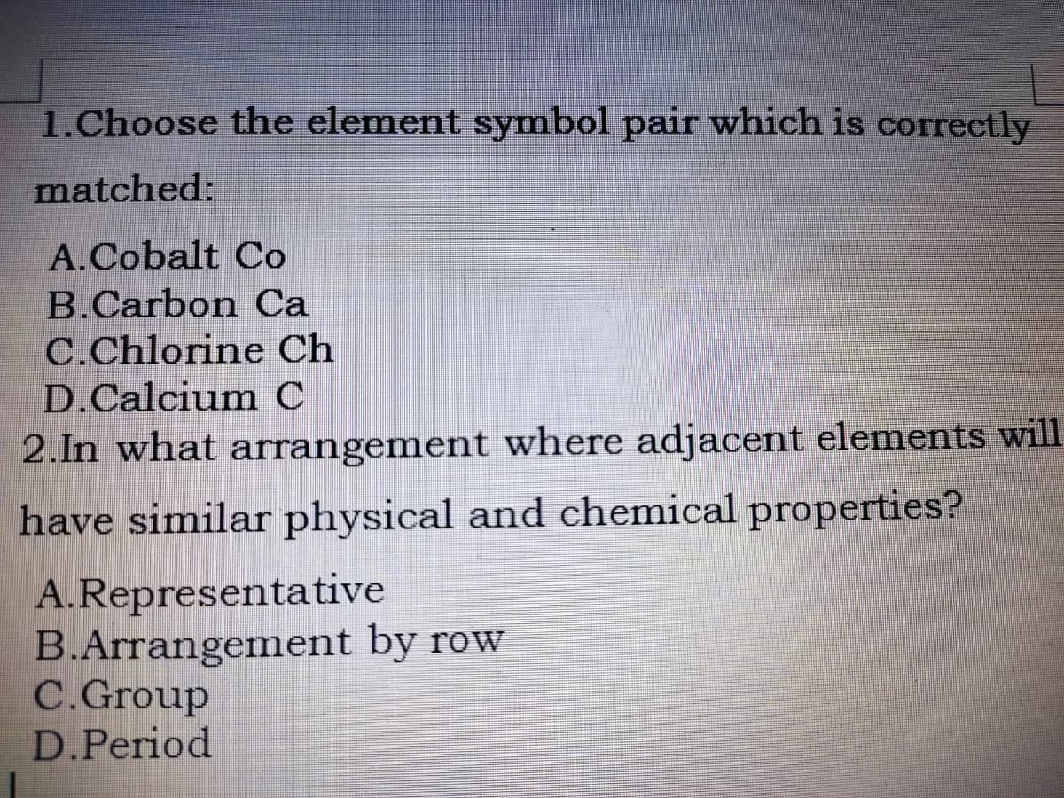 1.Choose the element symbol pair which is correctly
matched:
A.Cobalt Co
B.Carbon Ca
C.Chlorine Ch
D.Calcium C
2.In what arrangement where adjacent elements will
have similar physical and chemical properties?
A.Representative
B.Arrangement by row
C.Group
D.Period
