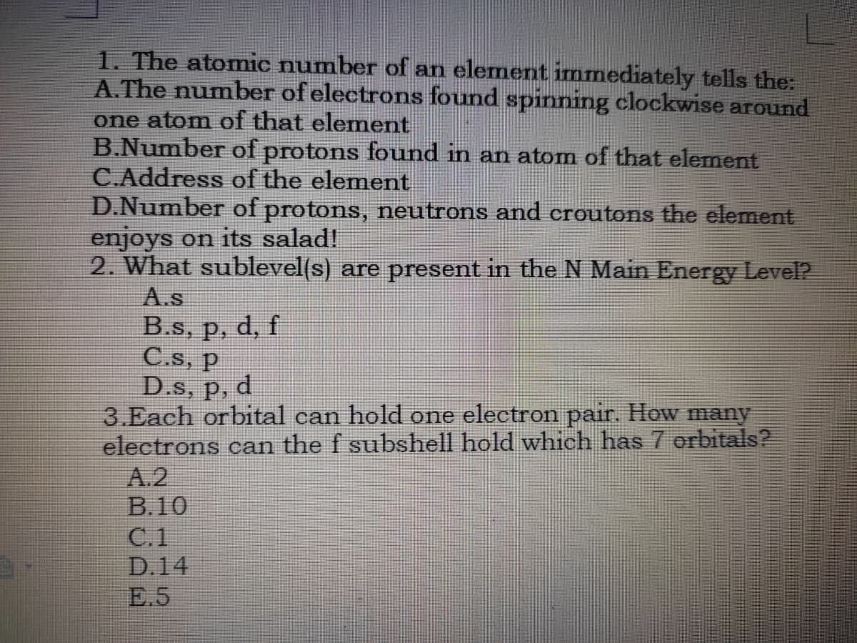 1. The atomic number of an element immediately tells the:
A.The number of electrons found spinning clockwise around
one atom of that element
B.Number of protons found in an atom of that element
C.Address of the element
D.Number of protons, neutrons and croutons the element
enjoys on its salad!
2. What sublevel(s) are present in the N Main Energy Level?
A.s
B.s, p, d, f
C.s, p
D.s, p, d
3.Each orbital can hold one electron pair. How many
electrons can the f subshell hold which has 7 erbitals?
A.2
В.10
C.1
D.14
E.5
