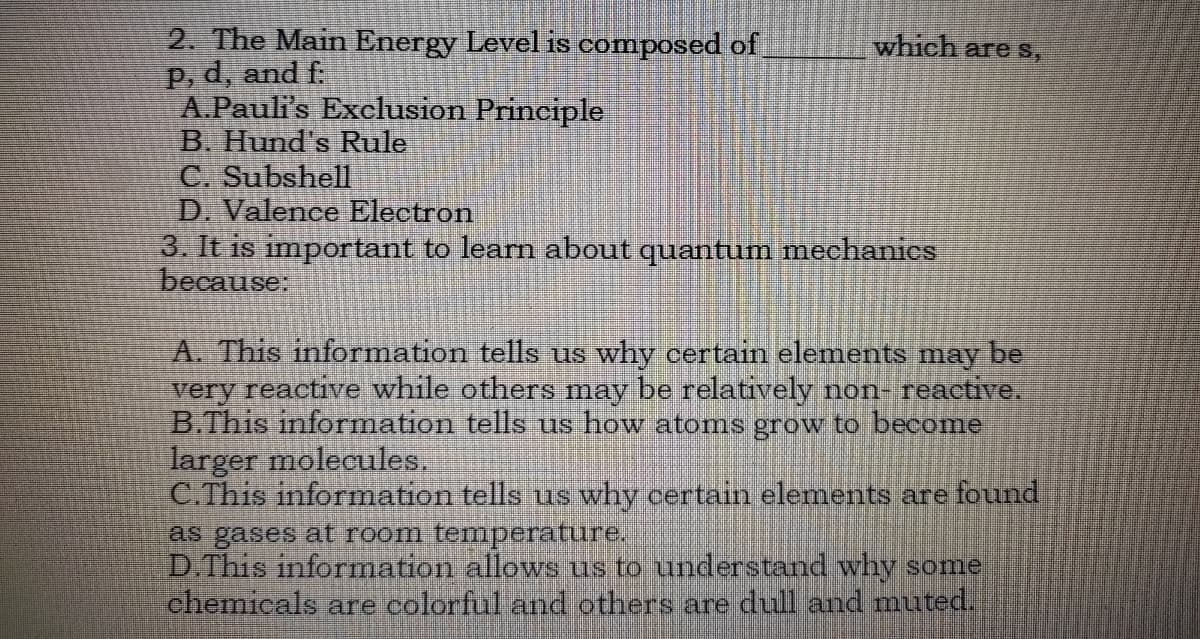 2. The Main Energy Level is composed of
P, d, and f:
A.Pauli's Exclusion Principle
B. Hund's Rule
C. Subshell
D. Valence Electron
3. It is important to learn about quantum mechanies
because:
which are S,
A. This information tells us why certain elements may be
very reactive while others may be relatively non- reactive.
B.This information tells us how atoms grow to become
larger molecules.
C.This information tells us why certain elements are found
as gases at room temperature.
D.This information allows us to understand why some
chemicals are colorful and others are dull and muted.

