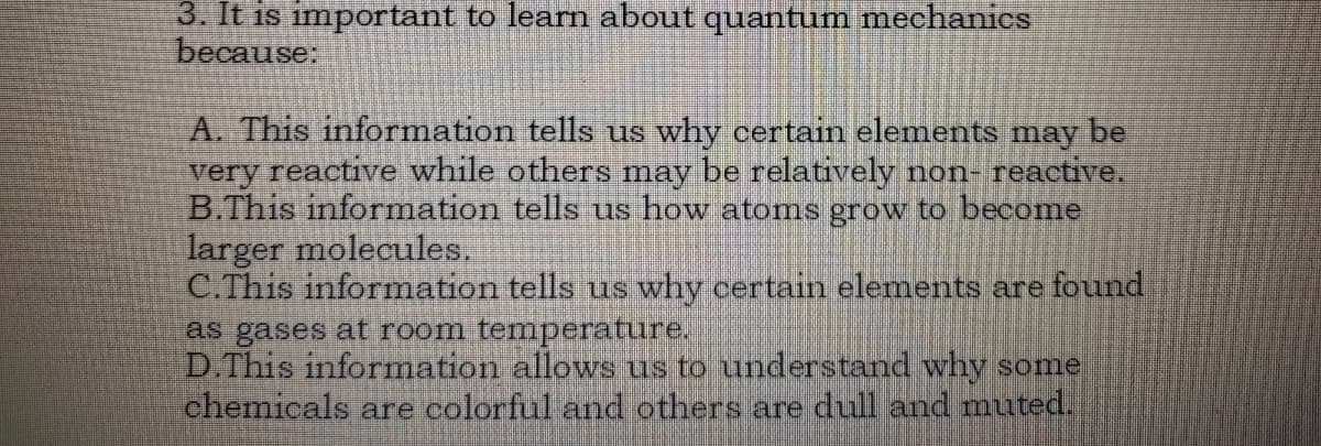 3. It is important to learn about quantum mechanies
because:
A. This information tells us why certain elements may be
very reactive while others may be relatively non reactive.
B.This information tells us how atoms grow to become
larger molecules.
C.This information tells us why certain elements are found
as gases at room temperature.
D.This information allows us to understand why some
chemicals are colorful and others are dull and muted.
