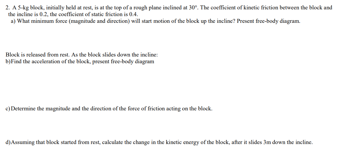 2. A 5-kg block, initially held at rest, is at the top of a rough plane inclined at 30°. The coefficient of kinetic friction between the block and
the incline is 0.2, the coefficient of static friction is 0.4.
a) What minimum force (magnitude and direction) will start motion of the block up the incline? Present free-body diagram.
Block is released from rest. As the block slides down the incline:
b)Find the acceleration of the block, present free-body diagram
c) Determine the magnitude and the direction of the force of friction acting on the block.
d)Assuming that block started from rest, calculate the change in the kinetic energy of the block, after it slides 3m down the incline.
