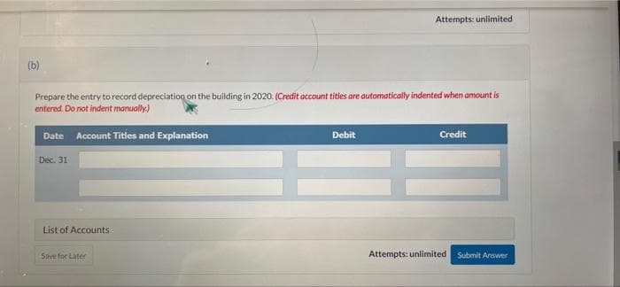Attempts: unlimited
(b)
Prepare the entry to record depreciation on the building in 2020. (Credit account titles are automatically indented when amount is
entered, Do not indent manually)
Date Account Titles and Explanation
Debit
Credit
Dec. 31
List of Accounts
Save for Later
Attempts: unlimited
Submit Answer
