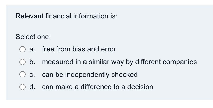 Relevant financial information is:
Select one:
a. free from bias and error
b. measured in a similar way by different companies
C.
can be independently checked
d.
can make a difference to a decision
