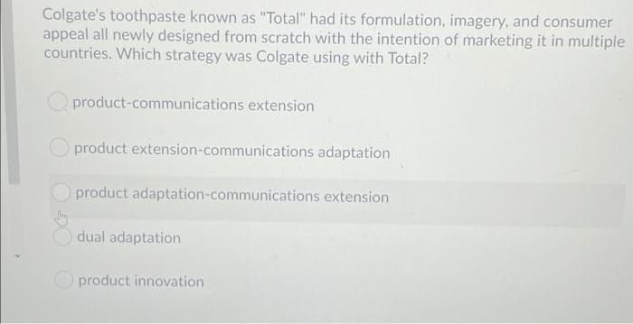 Colgate's toothpaste known as "Total" had its formulation, imagery, and consumer
appeal all newly designed from scratch with the intention of marketing it in multiple
countries. Which strategy was Colgate using with Total?
product-communications extension
product extension-communications adaptation
product adaptation-communications extension
dual adaptation
O product innovation
