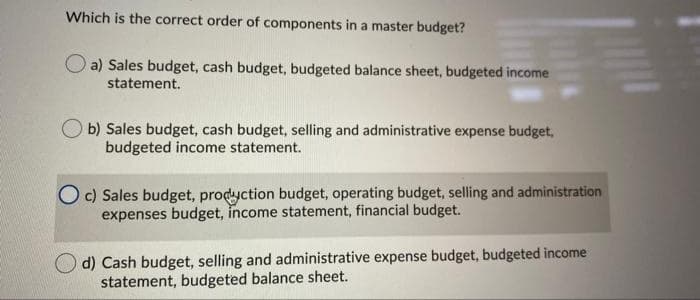 Which is the correct order of components in a master budget?
a) Sales budget, cash budget, budgeted balance sheet, budgeted income
statement.
b) Sales budget, cash budget, selling and administrative expense budget,
budgeted income statement.
O c) Sales budget, prodyction budget, operating budget, selling and administration
expenses budget, income statement, financial budget.
d) Cash budget, selling and administrative expense budget, budgeted income
statement, budgeted balance sheet.
