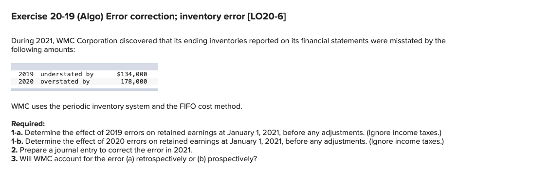 Exercise 20-19 (Algo) Error correction; inventory error (LO20-6]
During 2021, WMC Corporation discovered that its ending inventories reported on its financial statements were misstated by the
following amounts:
2019 understated by
2020 overstated by
$134,000
178,000
WMC uses the periodic inventory system and the FIFO cost method.
Required:
1-a. Determine the effect of 2019 errors on retained earnings at January 1, 2021, before any adjustments. (Ignore income taxes.)
1-b. Determine the effect of 2020 errors on retained earnings at January 1, 2021, before any adjustments. (Ignore income taxes.)
2. Prepare a journal entry to correct the error in 2021.
3. Will WMC account for the error (a) retrospectively or (b) prospectively?
