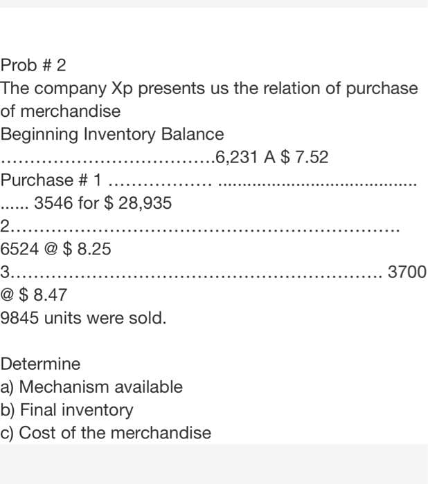 Prob # 2
The company Xp presents us the relation of purchase
of merchandise
Beginning Inventory Balance
....6,231 A $ 7.52
Purchase # 1
....
3546 for $ 28,935
2.....
6524 @ $ 8.25
3.....
3700
@ $ 8.47
9845 units were sold.
Determine
a) Mechanism available
b) Final inventory
c) Cost of the merchandise
