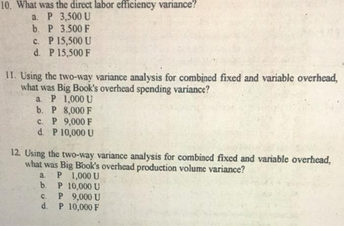 10. What was the direct labor efficiency variance?
a. P 3,500 U
b. P 3.500 F
c. P 15,500 U
d. P 15,500 F
II. Using the two-way variance analysis for combịned fixed and variable overhead,
what was Big Book's overhead spending variance?
a. P 1,000 U
b. P 8,000 F
c. P 9,000 F
d. P 10,000 U
12. Using the two-way variance analysis for combined fixed and variable overhead,
what was Big Book's overhead production volume variance?
a. P 1,000 U
b.
P 10,000 U
P 9,000 U
d. P 10,000 F
с.
