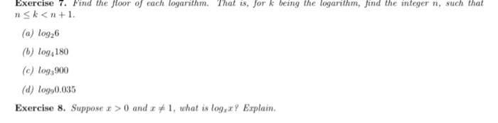 Exercise 7. Find the floor of each logarithm. That is, for k being the logarithm, find the integer n, such that
nsk<n+1.
(a) log,6
(b) log,180
(c) log,900
(d) logs0.035
Exercise 8. Suppose z>0 and z # 1, what is log, x? Erplain.
