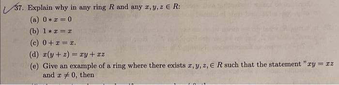 37. Explain why in any ring Rand any r, y, z E R:
(a) 0 *z = 0
(b) 1** = I
(c) 0+1= .
(d) r(y+ z) = ry + az
(e) Give an example of a ring where there exists r, y, z, E R such that the statement "ry = rz
and r + 0, then
