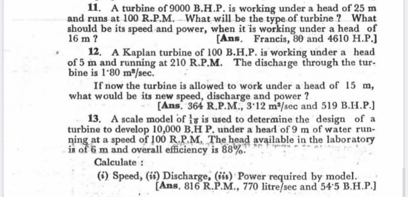 11. A turbine of 9000 B.H.P. is working under a head of 25 m
and runs at 100 R.P.M. What will be the type of turbine ? What
should be its speed and power, when it is working under a head of
[Ans. Francis, 80 and 4610 H.P.J
16 m ?
12. A Kaplan turbine of 100 B.H.P. is working under a head
of 5 m and running at 210 R.P.M. The discharge through the tur-
bine is 1'80 m³/sec.
If now the turbine is allowed to work under a head of 15 m,
what would be its new speed, discharge and power ?
[Ans. 364 R.P.M., 3.12 m³/sec and 519 B.H.P.]
13. A scale model of 1 is used to determine the design of a
turbine to develop 10,000 B.H P. under a head of 9 m of water run-
ning at a speed of 100 R.P.M. The head available in the laboratory
is of 6 m and overall efficiency is 88%.
Calculate:
(i) Speed, (ii) Discharge, (ii) Power required by model.
[Ans. 816 R.P.M., 770 litre/sec and 54'5 B.H.P.]