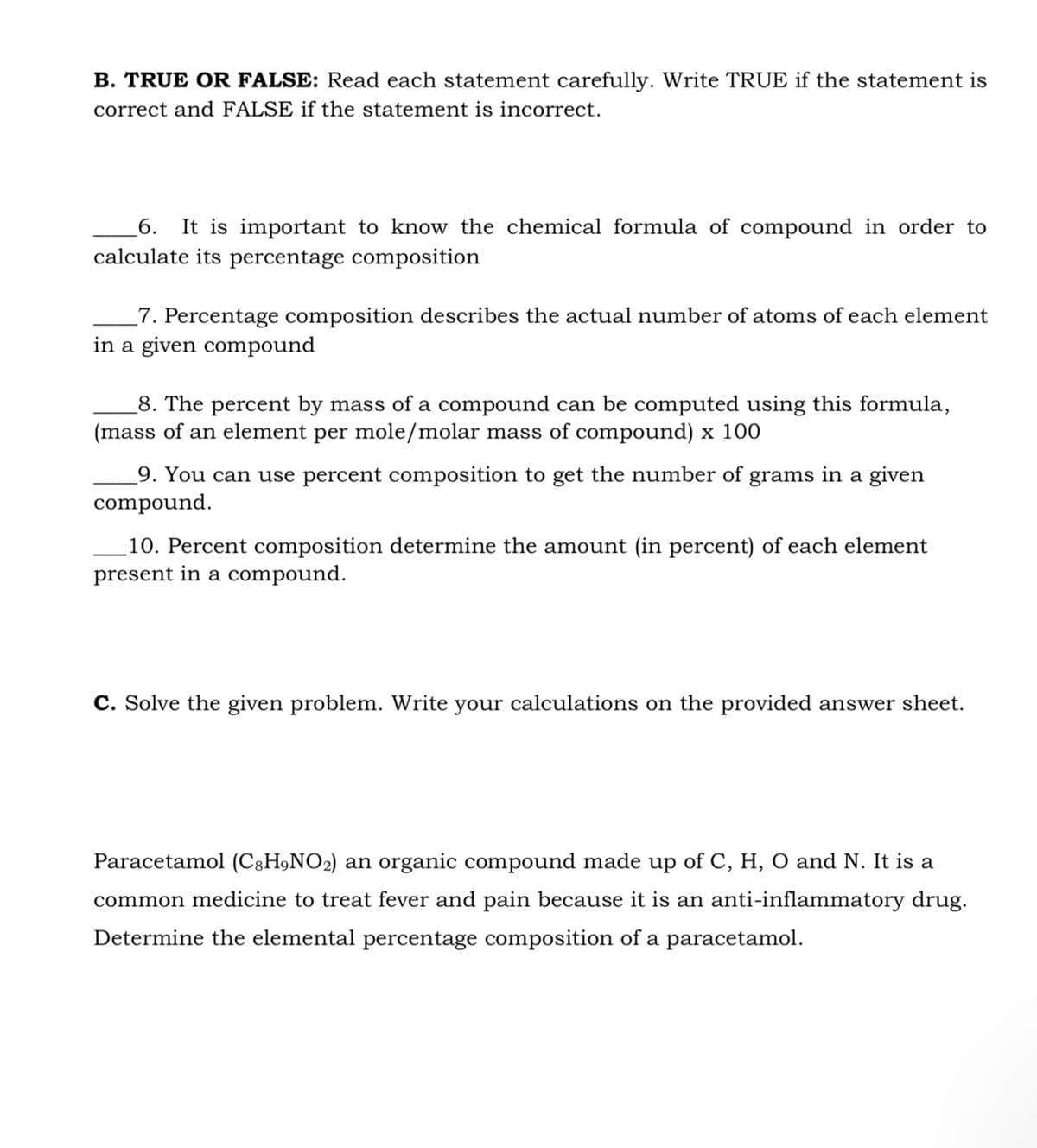 B. TRUE OR FALSE: Read each statement carefully. Write TRUE if the statement is
correct and FALSE if the statement is incorrect.
6.
It is important to know the chemical formula of compound in order to
calculate its percentage composition
_7. Percentage composition describes the actual number of atoms of each element
in a given compound
_8. The percent by mass of a compound can be computed using this formula,
(mass of an element per mole/molar mass of compound) x 100
_9. You can use percent composition to get the number of grams in a given
compound.
10. Percent composition determine the amount (in percent) of each element
present in a compound.
C. Solve the given problem. Write your calculations on the provided answer sheet.
Paracetamol (C3H,NO2) an organic compound made up of C, H, O and N. It is a
common medicine to treat fever and pain because it is an anti-inflammatory drug.
Determine the elemental percentage composition of a paracetamol.
