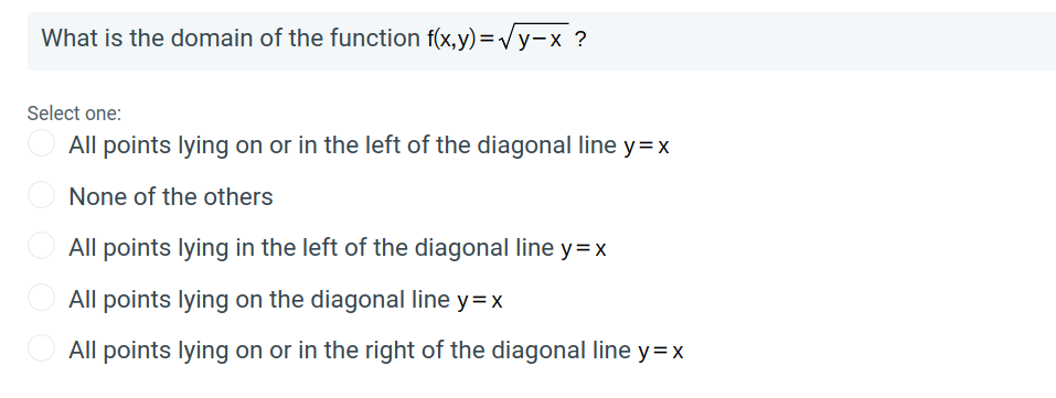 What is the domain of the function f(x,y) =Vy-x ?
Select one:
All points lying on or in the left of the diagonal line y=x
None of the others
All points lying in the left of the diagonal line y=x
All points lying on the diagonal line y=x
O All points lying on or in the right of the diagonal line y=x
