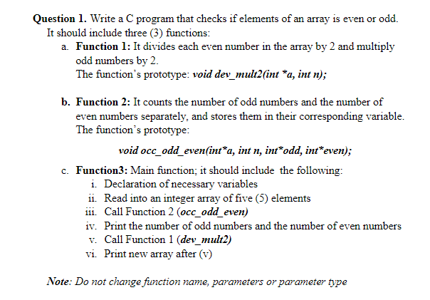 Question 1. Write a C program that checks if elements of an array is even or odd.
It should include three (3) functions:
a. Function 1: It divides each even number in the array by 2 and multiply
odd numbers by 2.
The function's prototype: void dev_mult2(int *a, int n);
b. Function 2: It counts the number of odd numbers and the number of
even numbers separately, and stores them in their corresponding variable.
The function's prototype:
void occ_odd_even(int*a, int n, int*odd, int*even);
c. Function3: Main function; it should include the following:
i. Declaration of necessary variables
ii. Read into an integer array of five (5) elements
iii. Call Function 2 (occ_odd_even)
iv. Print the number of odd numbers and the number of even numbers
v. Call Function 1 (dev_mult2)
vi. Print new array after (v)
Note: Do not change function name, parameters or parameter type
