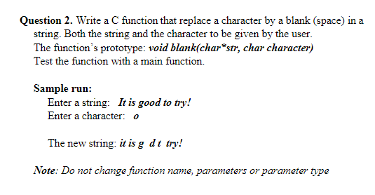 Question 2. Write a C function that replace a character by a blank (space) in a
string. Both the string and the character to be given by the user.
The function's prototype: void blank(char*str, char character)
Test the function with a main function.
Sample run:
Enter a string: It is good to try!
Enter a character: o
The new string: it is g dt try!
Note: Do not change function name, parameters or parameter type
