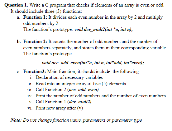 Question 1. Write a C program that checks if elements of an array is even or odd.
It should include three (3) functions:
a. Function 1: It divides each even number in the array by 2 and multiply
odd numbers by 2.
The function's prototype: void dev_mult2(int *a, int n);
b. Function 2: It counts the number of odd numbers and the number of
even numbers separately, and stores them in their corresponding variable.
The function's prototype:
void occ_odd_even(int*a, int n, int*odd, int*even);
c. Function3: Main function; it should include the following:
i. Declaration of necessary variables
ii. Read into an integer array of five (5) elements
i1i. Call Function 2 (occ_odd_even)
iv. Print the number of odd numbers and the number of even numbers
v. Call Function 1 (dev_mult2)
vi. Print new array after (v)
Note: Do not change function name, parameters or parameter type
