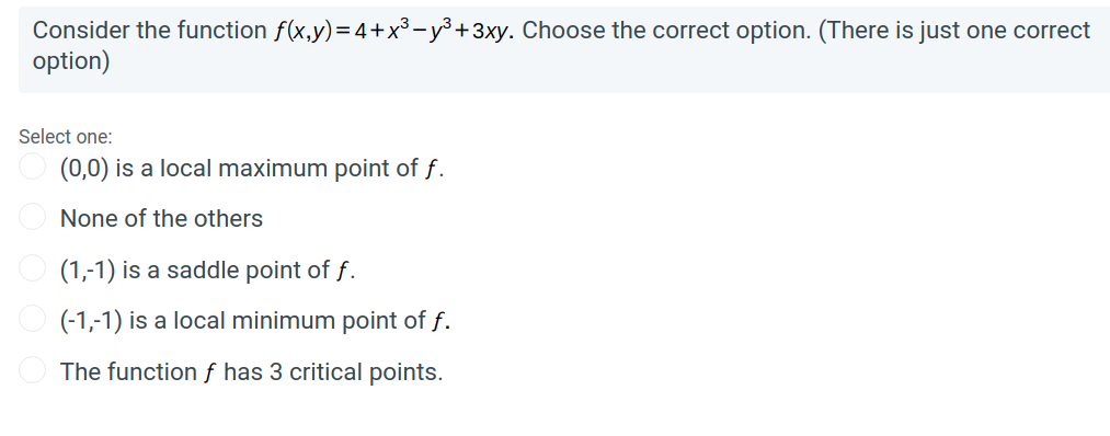 Consider the function f(x,y)=4+x³-y³ +3xy. Choose the correct option. (There is just one correct
option)
Select one:
(0,0) is a local maximum point of f.
None of the others
(1,-1) is a saddle point of f.
(-1,-1) is a local minimum point of f.
The function ƒ has 3 critical points.
