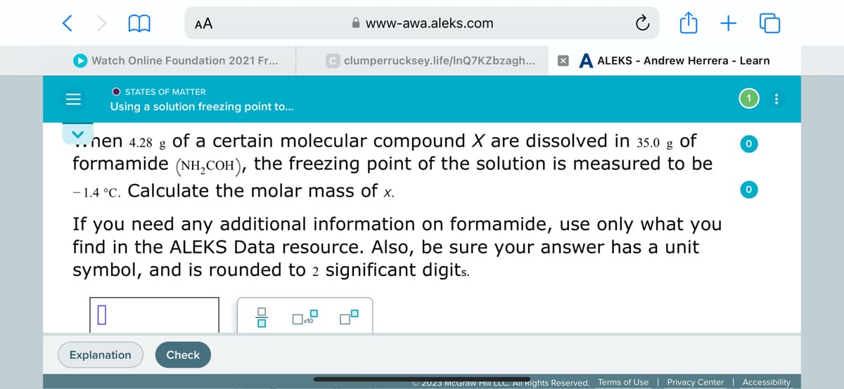 < >
=
AA
Watch Online Foundation 2021 Fr...
O STATES OF MATTER
Using a solution freezing point to...
Explanation
nen 4.28 g of a certain molecular compound X are dissolved in 35.0 g
of
formamide (NH₂COн), the freezing point of the solution is measured to be
-1.4 °C. Calculate the molar mass of x.
www-awa.aleks.com
If you need any additional information on formamide, use only what you
find in the ALEKS Data resource. Also, be sure your answer has a unit
symbol, and is rounded to 2 significant digits.
0
Check
C clumperrucksey.life/InQ7KZbzagh... XA ALEKS- Andrew Herrera - Learn
☐x10
0
0
:
Ⓒ2023 McGraw Hill LLC. All Rights Reserved. Terms of Use | Privacy Center | Accessibility