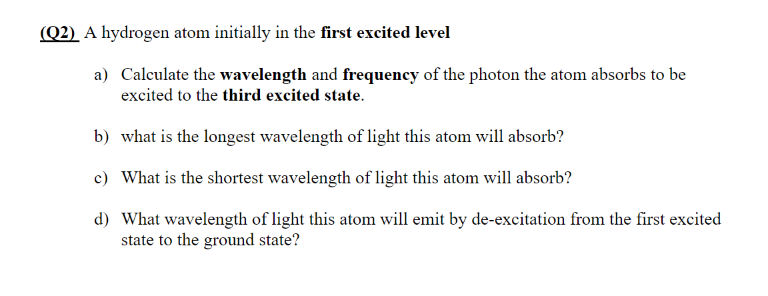 (Q2) A hydrogen atom initially in the first excited level
a) Calculate the wavelength and frequency of the photon the atom absorbs to be
excited to the third excited state.
b) what is the longest wavelength of light this atom will absorb?
c) What is the shortest wavelength of light this atom will absorb?
d) What wavelength of light this atom will emit by de-excitation from the first excited
state to the ground state?
