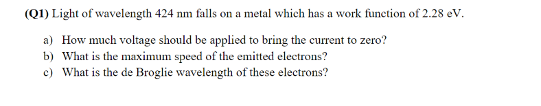 (Q1) Light of wavelength 424 nm falls on a metal which has a work function of 2.28 eV.
a) How much voltage should be applied to bring the current to zero?
b) What is the maximum speed of the emitted electrons?
c) What is the de Broglie wavelength of these electrons?
