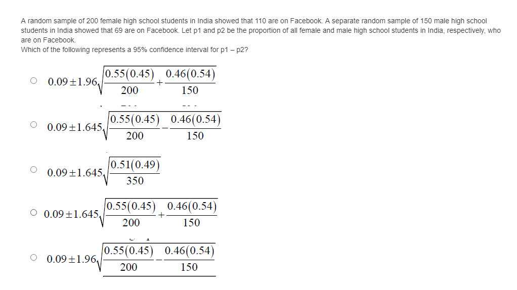 A random sample of 200 female high school students in India showed that 110 are on Facebook. A separate random sample of 150 male high school
students in India showed that 69 are on Facebook. Let p1 and p2 be the proportion of all female and male high school students in India, respectively, who
are on Facebook,
Which of the following represents a 95% confidence interval for p1 – p2?
0.55(0.45) 0.46(0.54)
0.09 ±1.96,
+
200
150
0.55(0.45) 0.46(0.54)
0.09 +1.645,
200
150
|0.51(0.49)
0.09 +1.645,
350
0.55(0.45) 0.46(0.54)
O 0.09 ±1.645,
+
200
150
|0.55(0.45) 0.46(0.54)
O 0.09 ±1.96,
200
150
