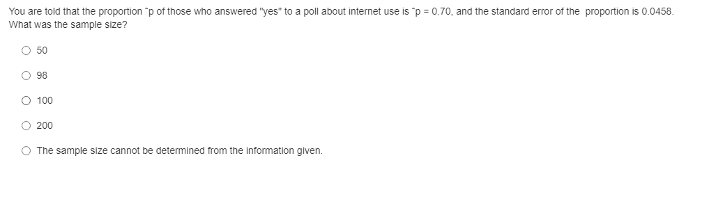 You are told that the proportion p of those who answered "yes" to a poll about internet use is 'p = 0.70, and the standard error of the proportion is 0.0458.
What was the sample size?
O 50
O 98
O 100
O 200
O The sample size cannot be determined from the information given.
