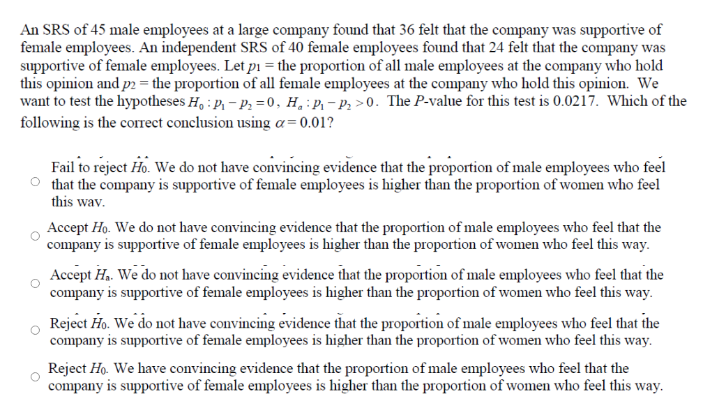 An SRS of 45 male employees at a large company found that 36 felt that the company was supportive of
female employees. An independent SRS of 40 female employees found that 24 felt that the company was
supportive of female employees. Let pi = the proportion of all male employees at the company who hold
this opinion and p2 = the proportion of all female employees at the company who hold this opinion. We
want to test the hypotheses H, : p, – p, =0, H, : p, – p, >0. The P-value for this test is 0.0217. Which of the
following is the correct conclusion using a=0.01?
Fail to reject Ho. We do not have convincing evidence that the proportion of male employees who feel
O that the company is supportive of female employees is higher than the proportion of women who feel
this wav.
Accept Ho. We do not have convincing evidence that the proportion of male employees who feel that the
company is supportive of female employees is higher than the proportion of women who feel this way.
Accept Ha. We do not have convincing evidence that the proportion of male employees who feel that the
company is supportive of female employees is higher than the proportion of women who feel this way.
o Reject Ho. We do not have convincing evidence that the proportion of male employees who feel that the
company is supportive of female employees is higher than the proportion of women who feel this way.
Reject Ho. We have convincing evidence that the proportion of male employees who feel that the
company is supportive of female employees is higher than the proportion of women who feel this way.
