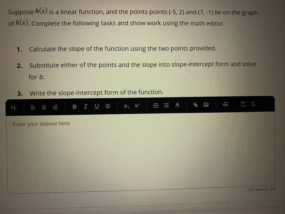 Suppose h(x) is a linear function, and the points points (-5, 2) and (7, -1) lie on the graph
of h(x). Complete the following tasks and show work using the math editor.
1.
Calculate the slope of the function using the two points provided.
2.
Substitute either of the points and the slope into slope-intercept form and solve
for b.
3.
Write the slope-intercept form of the function.
A
H.
BIUS
X2 x?
Enter your answer here
300 words left
