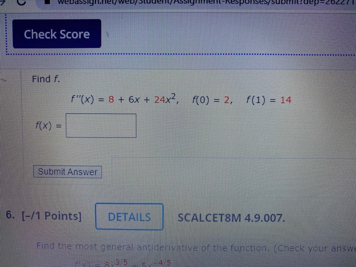 Check Score
Find f.
f"(x) = 8 + 6x + 24x², f(0) = 2, f(1) = 14
%3D
f(x) =
%3D
Submit Answer
6. [-/1 Points]
DETAILS
SCALCET8M4.9.007.
Find the most general antiderivetive of the function.(Checkyour answe
