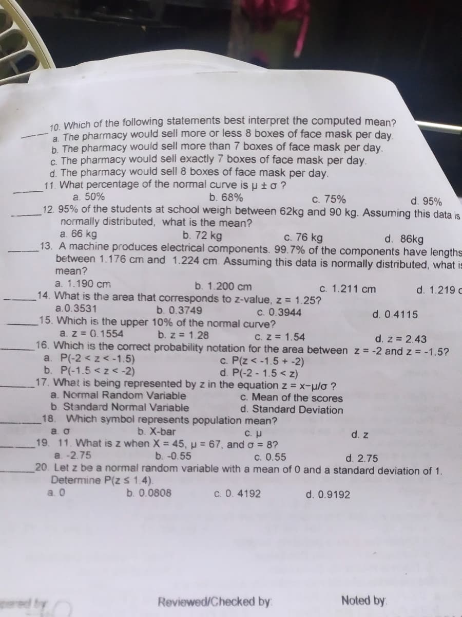 10 Which of the following statements best interpret the computed mean?
a The pharmacy would sell more or less 8 boxes of face mask per day
b. The pharmacy would sell more than 7 boxes of face mask per day.
c. The pharmacy would sell exactly 7 boxes of face mask per day.
d. The pharmacy would sell 8 boxes of face mask per day.
11. What percentage of the normal curve is u ± o ?
а. 50%
12. 95% of the students at school weigh between 62kg and 90 kg. Assuming this data is
normally distributed, what is the mean?
a. 66 kg
13. A machine produces electrical components. 99.7% of the components have lengths
between 1.176 cm and 1.224 cm. Assuming this data is normally distributed, what is
mean?
a. 1.190 cm
14. What is the area that corresponds to z-value, z = 1.25?
a.0.3531
15. Which is the upper 10% of the nommal curve?
a. z = 0.1554
16. Which is the correct probability notation for the area between z = -2 and z = -1.5?
a. P(-2 < z< -1.5)
b. P(-1.5 <z < -2)
17. What is being represented by z in the equation z = x-p/o ?
a. Normal Random Variable
b. Standard Normal Variable
18. Which symbol represents population mean?
a. O
19. 11. What is z when X= 45, µ = 67, and o = 8?
a. -2.75
20. Let z be a normal random variable with a mean of 0 and a standard deviation of 1.
Determine P(z s 1.4).
a. 0
b. 68%
c. 75%
d. 95%
b. 72 kg
c. 76 kg
d. 86kg
b. 1.200 cm
c. 1.211 cm
d. 1.219 c
b. 0.3749
C. 0.3944
d. 04115
b. z = 1.28
C. Z = 1.54
d. z = 2.43
c. P(z < -1.5 +-2)
d. P(-2 - 1.5 < z)
c. Mean of the scores
d. Standard Deviation
b. X-bar
C. U
d. z
b. -0.55
c. 0.55
d. 2.75
b. 0.0808
c. 0. 4192
d. 0.9192
Reviewed/Checked by:
Noted by:
