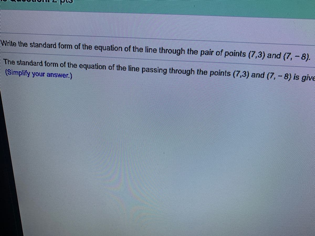 Write the standard form of the equation of the line through the pair of points (7,3) and (7, -8).
The standard form of the equation of the line passing through the points (7,3) and (7, - 8) is give
(Simplify your answer.)
