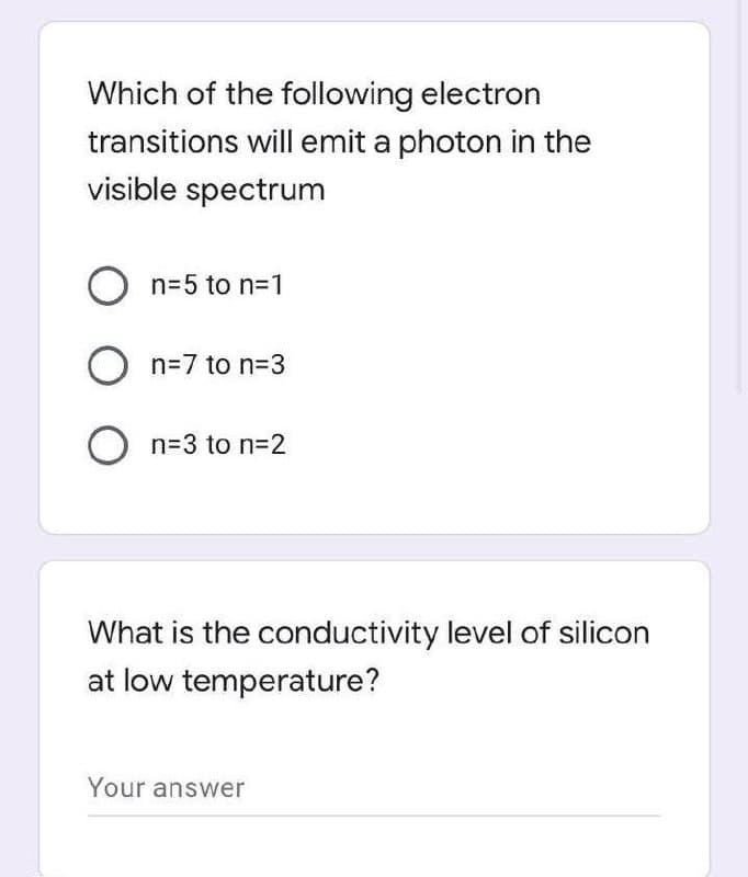 Which of the following electron
transitions will emit a photon in the
visible spectrum
O n=5 to n=1
O n=7 to n=3
O n=3 to n=2
What is the conductivity level of silicon
at low temperature?
Your answer
